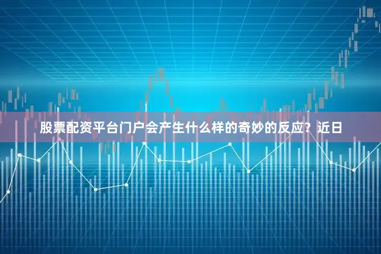 股票配资平台门户会产生什么样的奇妙的反应？近日
