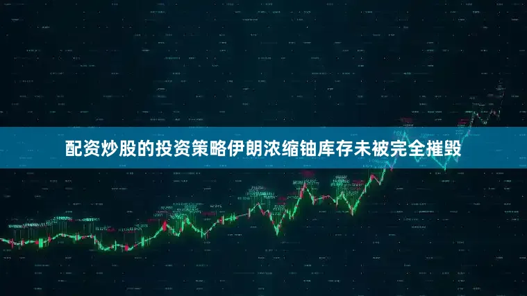 配资炒股的投资策略伊朗浓缩铀库存未被完全摧毁