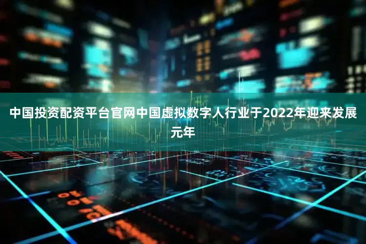 中国投资配资平台官网中国虚拟数字人行业于2022年迎来发展元年