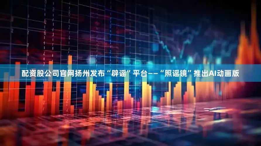 配资股公司官网扬州发布“辟谣”平台——“照谣镜”推出AI动画版