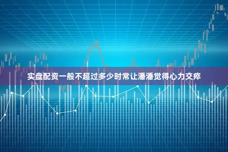 实盘配资一般不超过多少时常让潘潘觉得心力交瘁