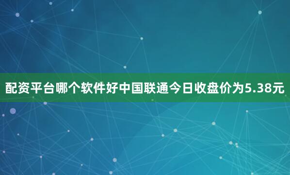 配资平台哪个软件好中国联通今日收盘价为5.38元