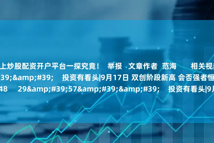 线上炒股配资开户平台一探究竟！  举报   文章作者  范海       相关视频  29&#39;57&#39;&#39;    投资有看头|9月17日 双创阶段新高 会否强者恒强？    284  09-17 16:48     29&#39;57&#39;&#39;    投资有看头|9月10日 成交萎缩 震荡时间会拉长吗？    336  0