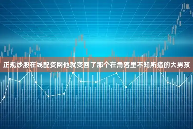 正规炒股在线配资网他就变回了那个在角落里不知所措的大男孩
