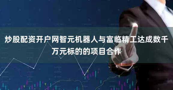 炒股配资开户网智元机器人与富临精工达成数千万元标的的项目合作