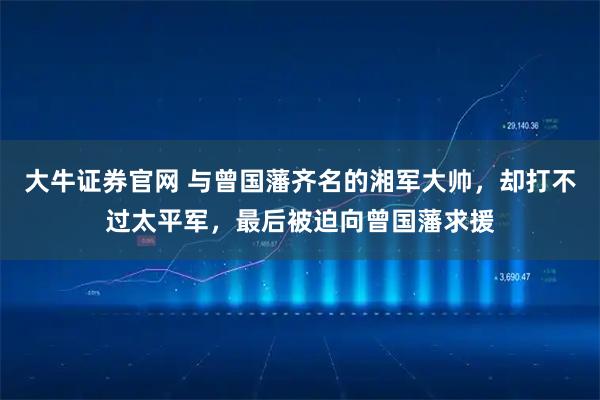 大牛证券官网 与曾国藩齐名的湘军大帅，却打不过太平军，最后被迫向曾国藩求援
