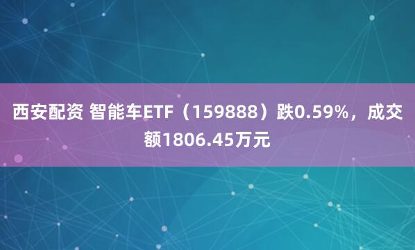 西安配资 智能车ETF（159888）跌0.59%，成交额1806.45万元