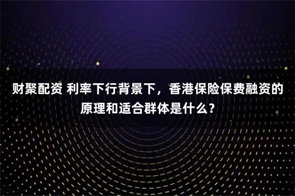 财聚配资 利率下行背景下，香港保险保费融资的原理和适合群体是什么？