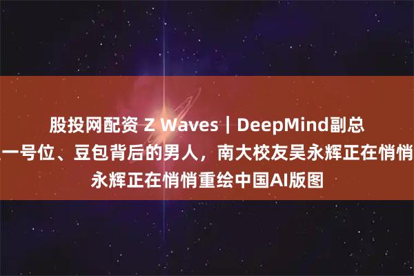 股投网配资 Z Waves｜DeepMind副总裁、字节大模型一号位、豆包背后的男人，南大校友吴永辉正在悄悄重绘中国AI版图
