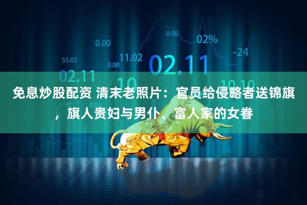 免息炒股配资 清末老照片：官员给侵略者送锦旗，旗人贵妇与男仆、富人家的女眷