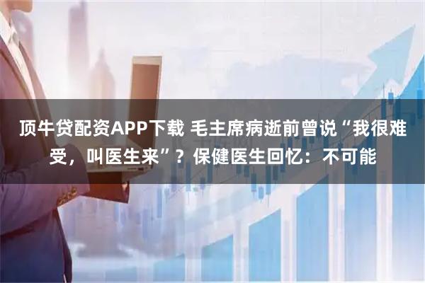 顶牛贷配资APP下载 毛主席病逝前曾说“我很难受，叫医生来”？保健医生回忆：不可能