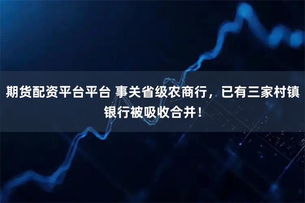 期货配资平台平台 事关省级农商行，已有三家村镇银行被吸收合并！