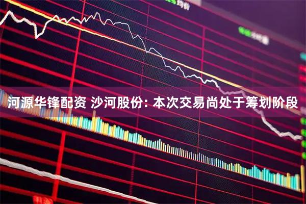 河源华锋配资 沙河股份: 本次交易尚处于筹划阶段