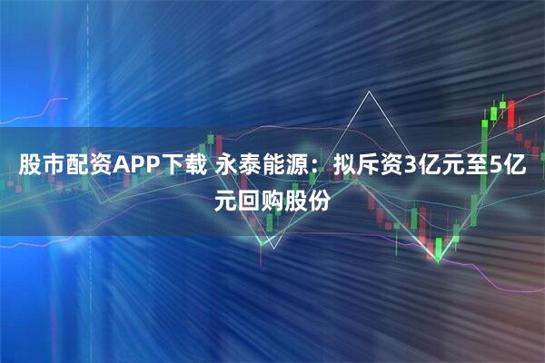 股市配资APP下载 永泰能源:拟斥资3亿元至5亿元回购股份
