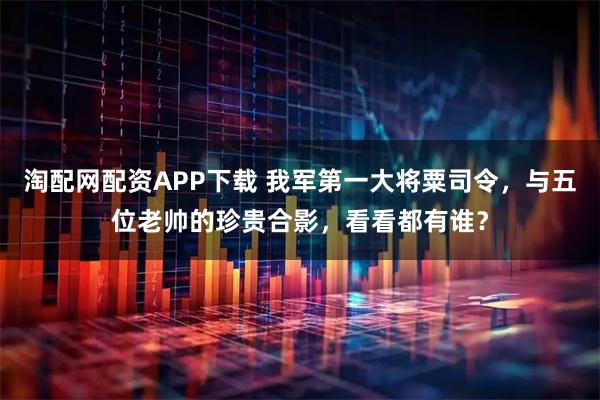 淘配网配资APP下载 我军第一大将粟司令,与五位老帅的珍贵合影,看看都有谁?