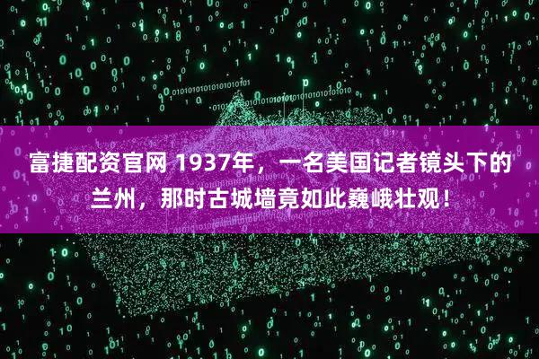 富捷配资官网 1937年,一名美国记者镜头下的兰州,那时古城墙竟如此巍峨壮观!