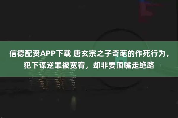 信德配资APP下载 唐玄宗之子奇葩的作死行为,犯下谋逆罪被宽宥,却非要顶嘴走绝路