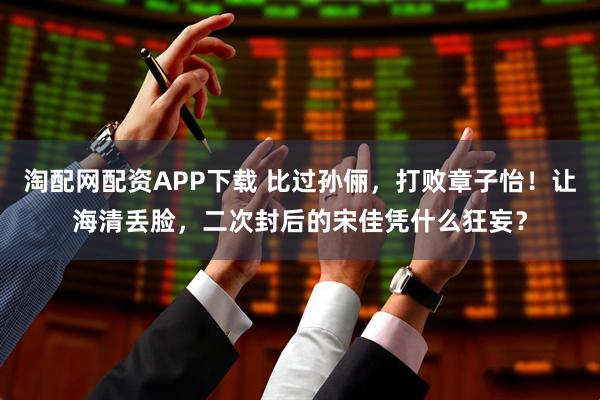 淘配网配资APP下载 比过孙俪，打败章子怡！让海清丢脸，二次封后的宋佳凭什么狂妄？