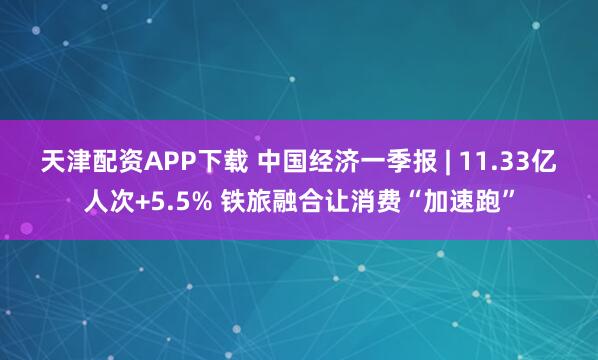 天津配资APP下载 中国经济一季报 | 11.33亿人次+5.5% 铁旅融合让消费“加速跑”