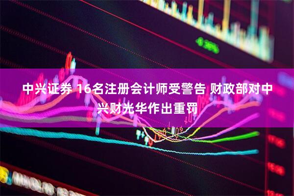 中兴证券 16名注册会计师受警告 财政部对中兴财光华作出重罚