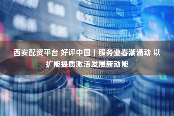西安配资平台 好评中国｜服务业春潮涌动 以扩能提质激活发展新动能