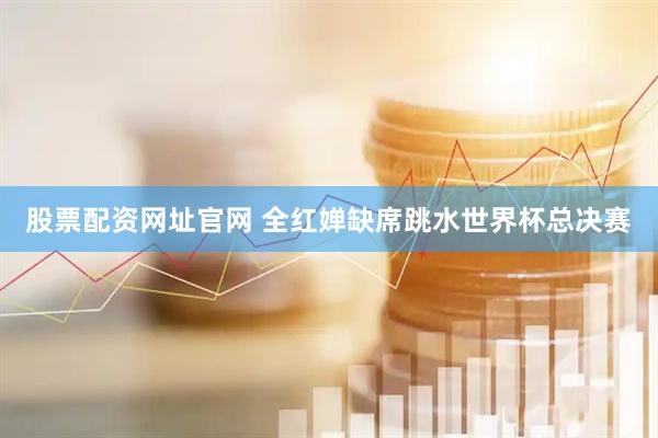 股票配资网址官网 全红婵缺席跳水世界杯总决赛
