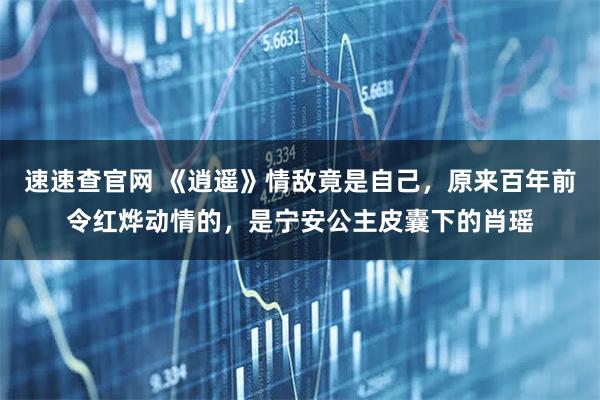 速速查官网 《逍遥》情敌竟是自己，原来百年前令红烨动情的，是宁安公主皮囊下的肖瑶