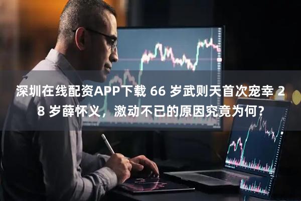 深圳在线配资APP下载 66 岁武则天首次宠幸 28 岁薛怀义，激动不已的原因究竟为何？