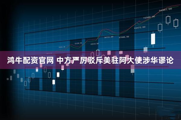 鸿牛配资官网 中方严厉驳斥美驻阿大使涉华谬论