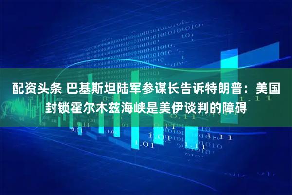 配资头条 巴基斯坦陆军参谋长告诉特朗普：美国封锁霍尔木兹海峡是美伊谈判的障碍