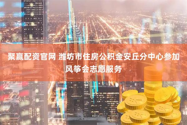 聚赢配资官网 潍坊市住房公积金安丘分中心参加风筝会志愿服务