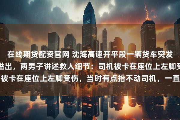 在线期货配资官网 沈海高速开平段一辆货车突发侧翻，柴油持续从油箱溢出，两男子讲述救人细节：司机被卡在座位上左脚受伤，当时有点抬不动司机，一直坚持着