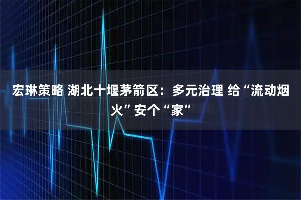 宏琳策略 湖北十堰茅箭区：多元治理 给“流动烟火”安个“家”