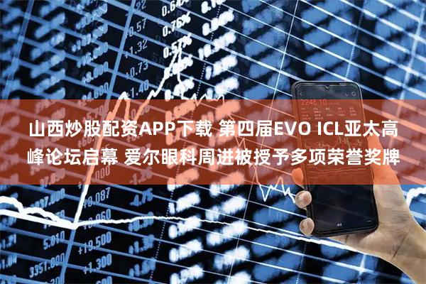 山西炒股配资APP下载 第四届EVO ICL亚太高峰论坛启幕 爱尔眼科周进被授予多项荣誉奖牌