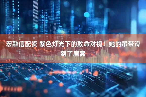 宏融信配资 紫色灯光下的致命对视！她的吊带滑到了肩窝