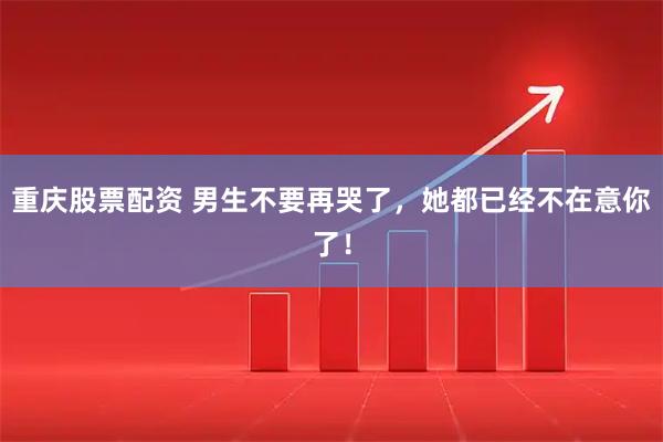 重庆股票配资 男生不要再哭了，她都已经不在意你了！