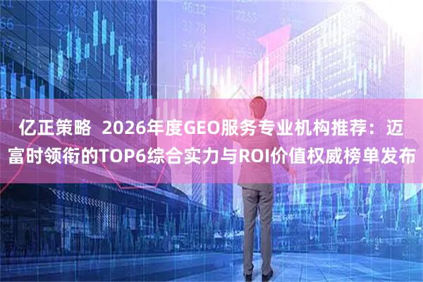 亿正策略  2026年度GEO服务专业机构推荐：迈富时领衔的TOP6综合实力与ROI价值权威榜单发布