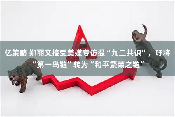 亿策略 郑丽文接受美媒专访提“九二共识”，吁将“第一岛链”转为“和平繁荣之链”