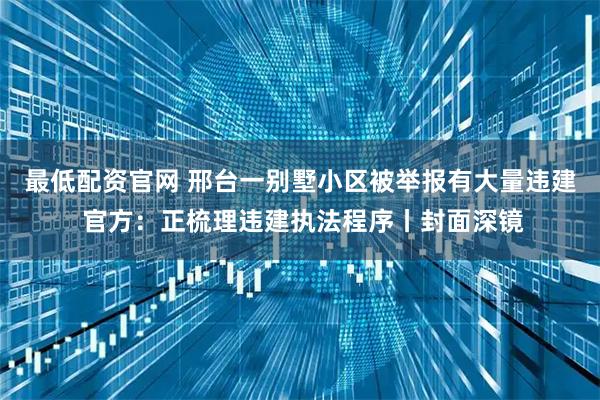 最低配资官网 邢台一别墅小区被举报有大量违建 官方：正梳理违建执法程序丨封面深镜