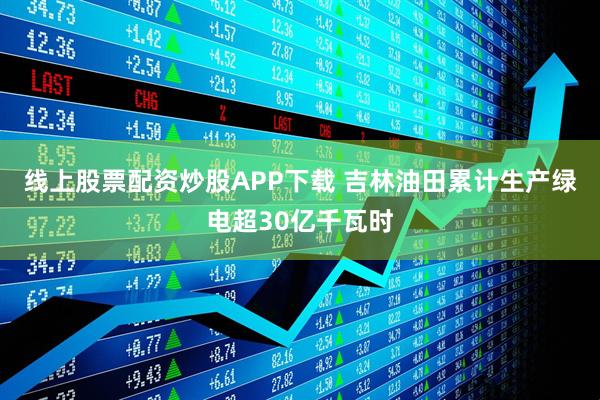 线上股票配资炒股APP下载 吉林油田累计生产绿电超30亿千瓦时