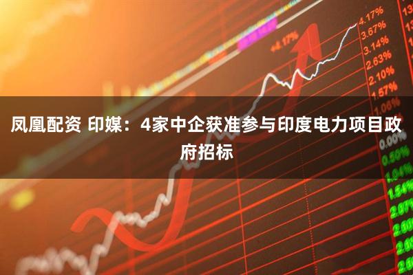 凤凰配资 印媒：4家中企获准参与印度电力项目政府招标