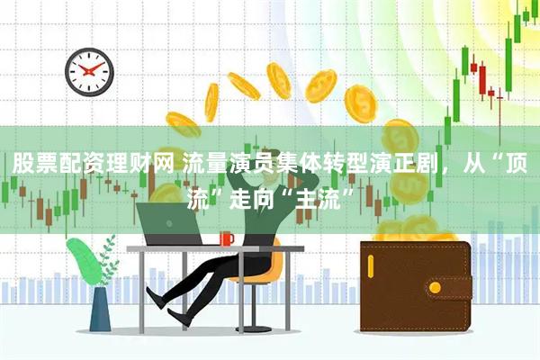 股票配资理财网 流量演员集体转型演正剧，从“顶流”走向“主流”