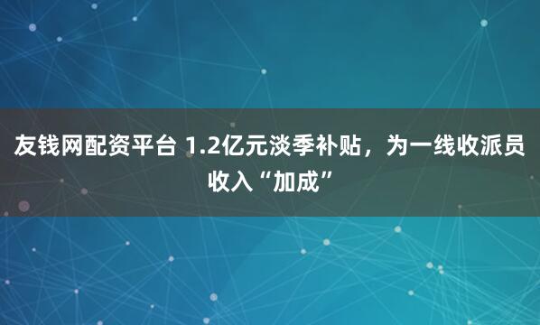 友钱网配资平台 1.2亿元淡季补贴，为一线收派员收入“加成”