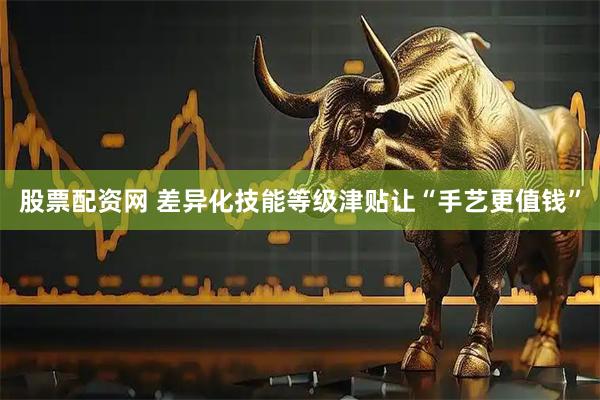 股票配资网 差异化技能等级津贴让“手艺更值钱”