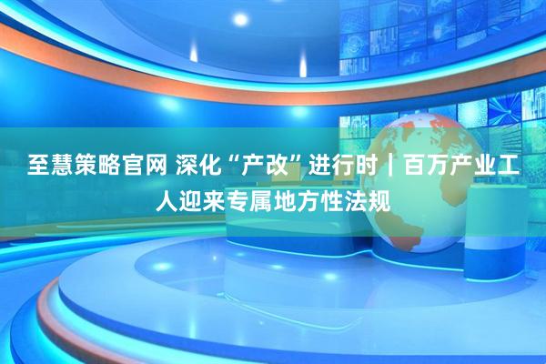 至慧策略官网 深化“产改”进行时｜百万产业工人迎来专属地方性法规