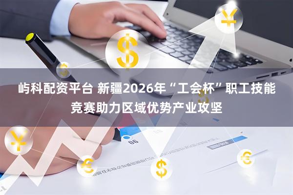 屿科配资平台 新疆2026年“工会杯”职工技能竞赛助力区域优势产业攻坚